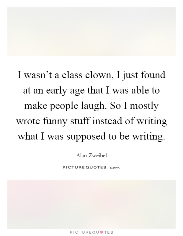 I wasn't a class clown, I just found at an early age that I was able to make people laugh. So I mostly wrote funny stuff instead of writing what I was supposed to be writing. Picture Quote #1