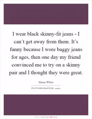 I wear black skinny-fit jeans - I can’t get away from them. It’s funny because I wore baggy jeans for ages, then one day my friend convinced me to try on a skinny pair and I thought they were great Picture Quote #1