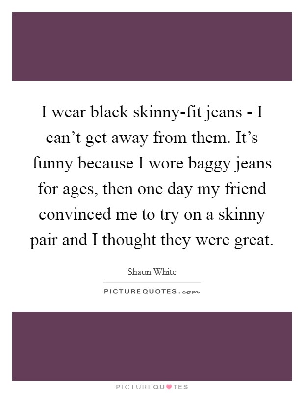 I wear black skinny-fit jeans - I can't get away from them. It's funny because I wore baggy jeans for ages, then one day my friend convinced me to try on a skinny pair and I thought they were great. Picture Quote #1