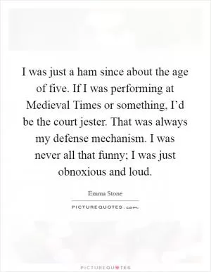 I was just a ham since about the age of five. If I was performing at Medieval Times or something, I’d be the court jester. That was always my defense mechanism. I was never all that funny; I was just obnoxious and loud Picture Quote #1