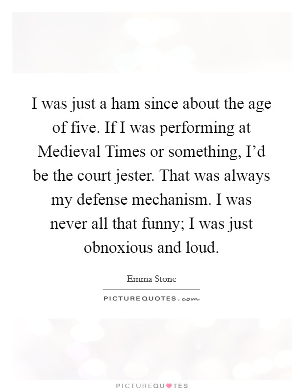 I was just a ham since about the age of five. If I was performing at Medieval Times or something, I'd be the court jester. That was always my defense mechanism. I was never all that funny; I was just obnoxious and loud. Picture Quote #1