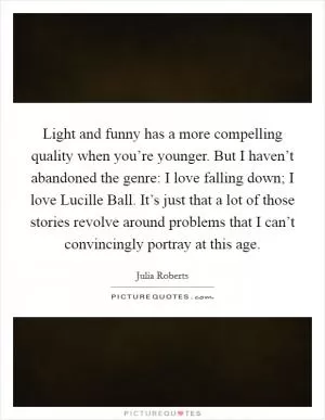 Light and funny has a more compelling quality when you’re younger. But I haven’t abandoned the genre: I love falling down; I love Lucille Ball. It’s just that a lot of those stories revolve around problems that I can’t convincingly portray at this age Picture Quote #1
