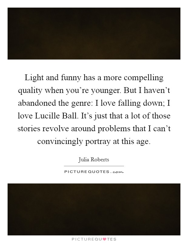 Light and funny has a more compelling quality when you're younger. But I haven't abandoned the genre: I love falling down; I love Lucille Ball. It's just that a lot of those stories revolve around problems that I can't convincingly portray at this age. Picture Quote #1