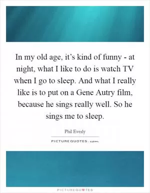 In my old age, it’s kind of funny - at night, what I like to do is watch TV when I go to sleep. And what I really like is to put on a Gene Autry film, because he sings really well. So he sings me to sleep Picture Quote #1