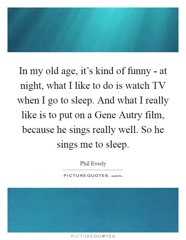 In my old age, it's kind of funny - at night, what I like to do is watch TV when I go to sleep. And what I really like is to put on a Gene Autry film, because he sings really well. So he sings me to sleep. Picture Quote #1