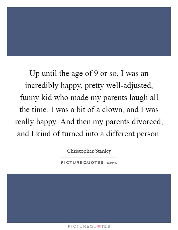 Up until the age of 9 or so, I was an incredibly happy, pretty well-adjusted, funny kid who made my parents laugh all the time. I was a bit of a clown, and I was really happy. And then my parents divorced, and I kind of turned into a different person. Picture Quote #1