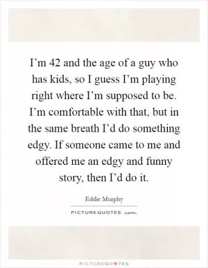 I’m 42 and the age of a guy who has kids, so I guess I’m playing right where I’m supposed to be. I’m comfortable with that, but in the same breath I’d do something edgy. If someone came to me and offered me an edgy and funny story, then I’d do it Picture Quote #1