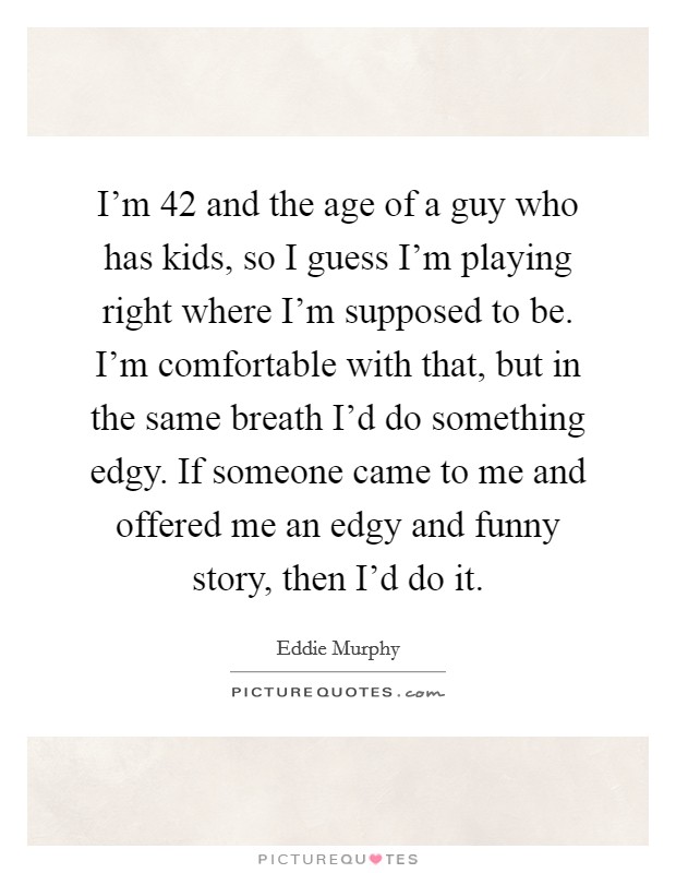 I'm 42 and the age of a guy who has kids, so I guess I'm playing right where I'm supposed to be. I'm comfortable with that, but in the same breath I'd do something edgy. If someone came to me and offered me an edgy and funny story, then I'd do it. Picture Quote #1