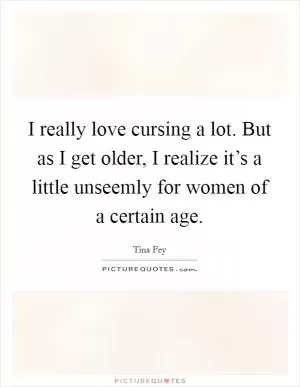 I really love cursing a lot. But as I get older, I realize it’s a little unseemly for women of a certain age Picture Quote #1