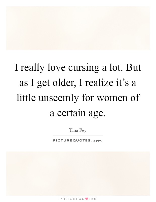 I really love cursing a lot. But as I get older, I realize it's a little unseemly for women of a certain age. Picture Quote #1