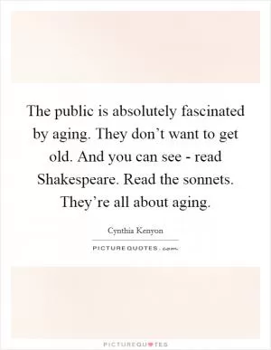 The public is absolutely fascinated by aging. They don’t want to get old. And you can see - read Shakespeare. Read the sonnets. They’re all about aging Picture Quote #1