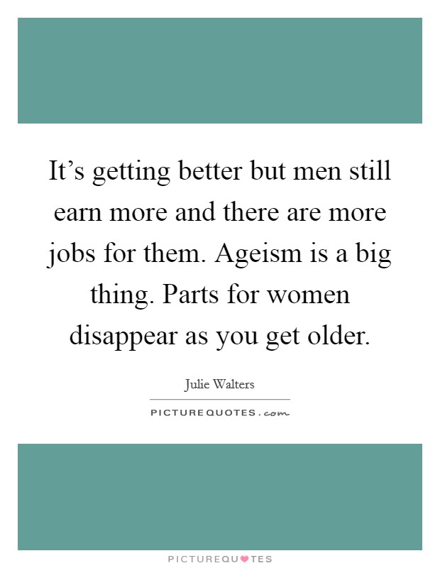It's getting better but men still earn more and there are more jobs for them. Ageism is a big thing. Parts for women disappear as you get older. Picture Quote #1