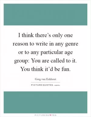 I think there’s only one reason to write in any genre or to any particular age group: You are called to it. You think it’d be fun Picture Quote #1