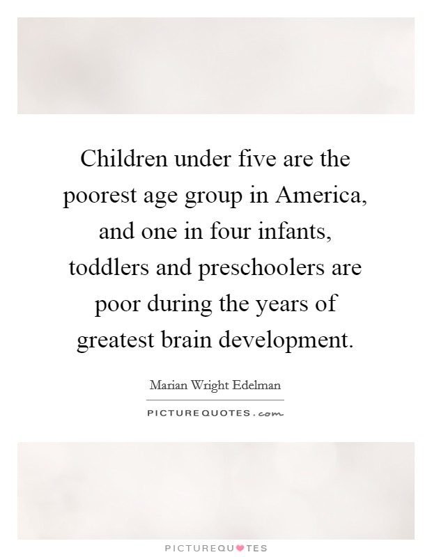 Children under five are the poorest age group in America, and one in four infants, toddlers and preschoolers are poor during the years of greatest brain development. Picture Quote #1
