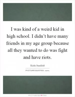 I was kind of a weird kid in high school. I didn’t have many friends in my age group because all they wanted to do was fight and have riots Picture Quote #1
