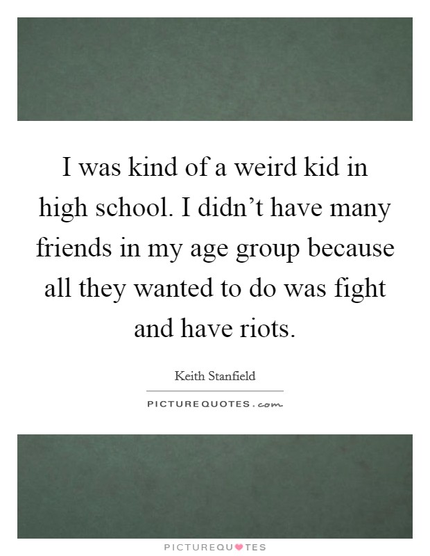 I was kind of a weird kid in high school. I didn't have many friends in my age group because all they wanted to do was fight and have riots. Picture Quote #1