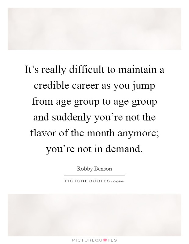 It's really difficult to maintain a credible career as you jump from age group to age group and suddenly you're not the flavor of the month anymore; you're not in demand. Picture Quote #1