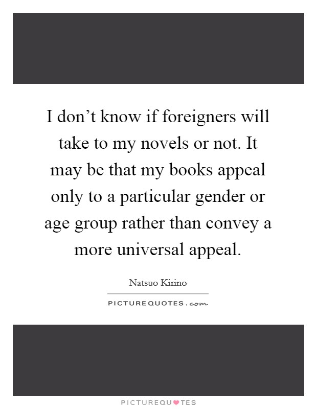 I don't know if foreigners will take to my novels or not. It may be that my books appeal only to a particular gender or age group rather than convey a more universal appeal. Picture Quote #1