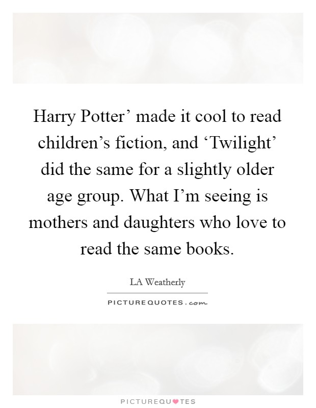 Harry Potter' made it cool to read children's fiction, and ‘Twilight' did the same for a slightly older age group. What I'm seeing is mothers and daughters who love to read the same books. Picture Quote #1