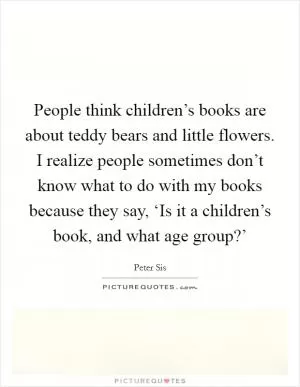 People think children’s books are about teddy bears and little flowers. I realize people sometimes don’t know what to do with my books because they say, ‘Is it a children’s book, and what age group?’ Picture Quote #1