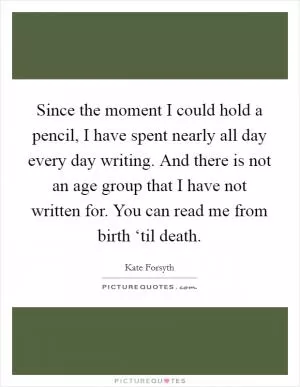 Since the moment I could hold a pencil, I have spent nearly all day every day writing. And there is not an age group that I have not written for. You can read me from birth ‘til death Picture Quote #1