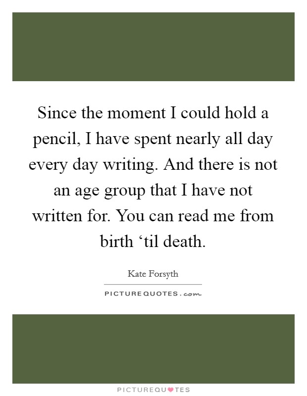 Since the moment I could hold a pencil, I have spent nearly all day every day writing. And there is not an age group that I have not written for. You can read me from birth ‘til death. Picture Quote #1