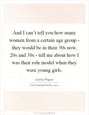 And I can’t tell you how many women from a certain age group - they would be in their 30s now, 20s and 30s - tell me about how I was their role model when they were young girls Picture Quote #1