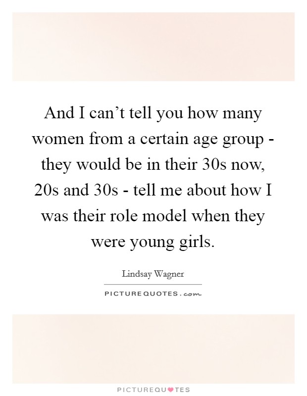 And I can't tell you how many women from a certain age group - they would be in their 30s now, 20s and 30s - tell me about how I was their role model when they were young girls. Picture Quote #1