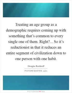 Treating an age group as a demographic requires coming up with something that’s common to every single one of them. Right?... So it’s reductionist in that it reduces an entire segment of civilization down to one person with one habit Picture Quote #1