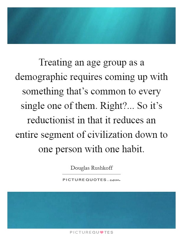 Treating an age group as a demographic requires coming up with something that's common to every single one of them. Right?... So it's reductionist in that it reduces an entire segment of civilization down to one person with one habit. Picture Quote #1