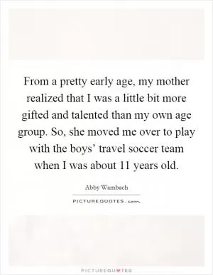 From a pretty early age, my mother realized that I was a little bit more gifted and talented than my own age group. So, she moved me over to play with the boys’ travel soccer team when I was about 11 years old Picture Quote #1