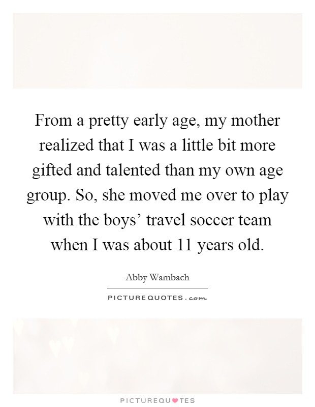 From a pretty early age, my mother realized that I was a little bit more gifted and talented than my own age group. So, she moved me over to play with the boys' travel soccer team when I was about 11 years old. Picture Quote #1
