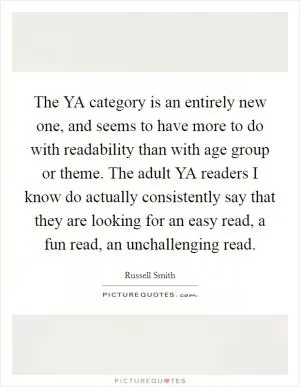 The YA category is an entirely new one, and seems to have more to do with readability than with age group or theme. The adult YA readers I know do actually consistently say that they are looking for an easy read, a fun read, an unchallenging read Picture Quote #1