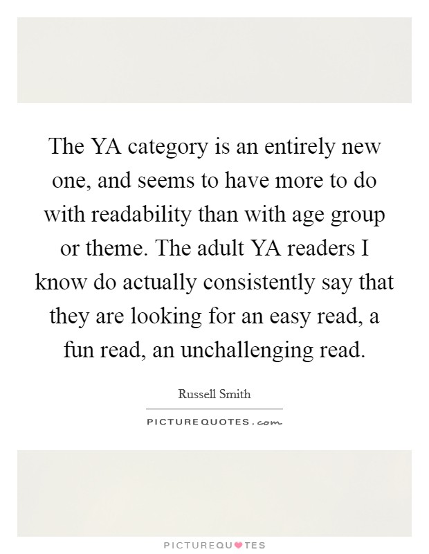 The YA category is an entirely new one, and seems to have more to do with readability than with age group or theme. The adult YA readers I know do actually consistently say that they are looking for an easy read, a fun read, an unchallenging read. Picture Quote #1