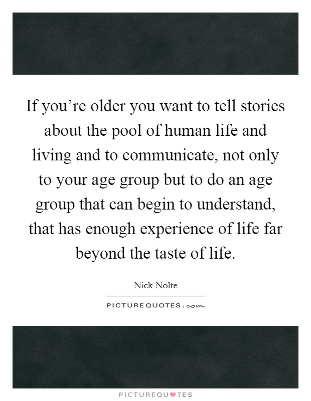 If you're older you want to tell stories about the pool of human life and living and to communicate, not only to your age group but to do an age group that can begin to understand, that has enough experience of life far beyond the taste of life. Picture Quote #1