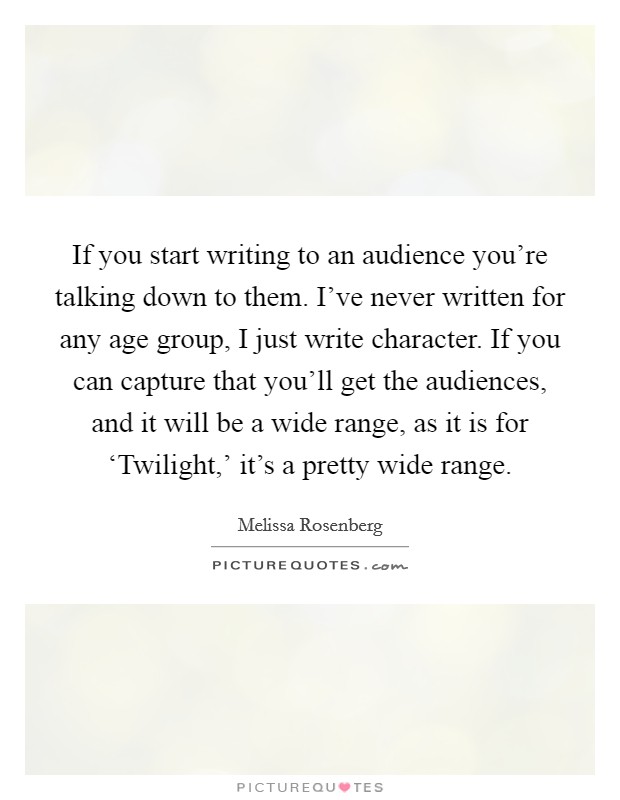 If you start writing to an audience you're talking down to them. I've never written for any age group, I just write character. If you can capture that you'll get the audiences, and it will be a wide range, as it is for ‘Twilight,' it's a pretty wide range. Picture Quote #1