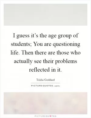 I guess it’s the age group of students; You are questioning life. Then there are those who actually see their problems reflected in it Picture Quote #1
