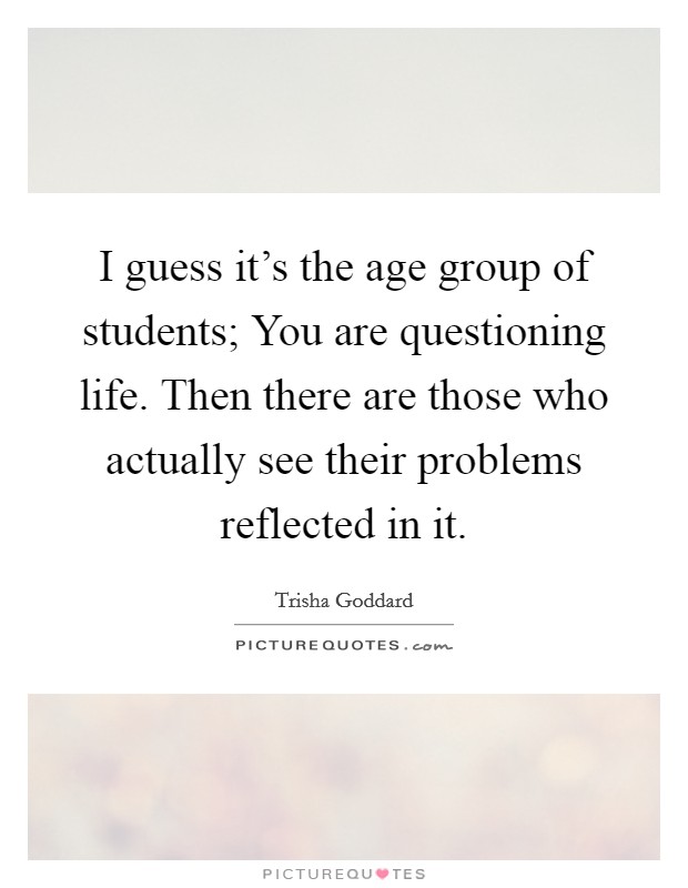 I guess it's the age group of students; You are questioning life. Then there are those who actually see their problems reflected in it. Picture Quote #1