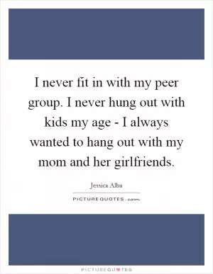 I never fit in with my peer group. I never hung out with kids my age - I always wanted to hang out with my mom and her girlfriends Picture Quote #1