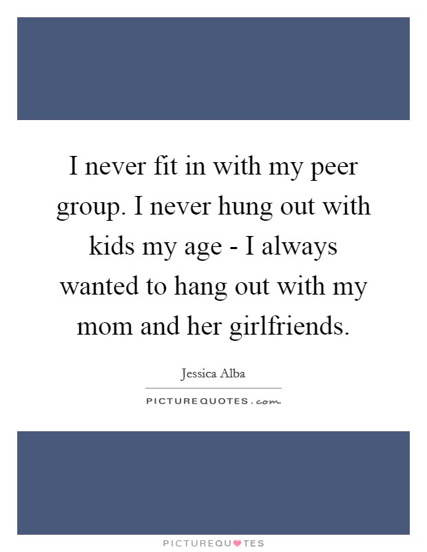 I never fit in with my peer group. I never hung out with kids my age - I always wanted to hang out with my mom and her girlfriends. Picture Quote #1