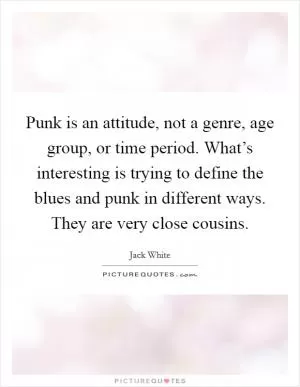 Punk is an attitude, not a genre, age group, or time period. What’s interesting is trying to define the blues and punk in different ways. They are very close cousins Picture Quote #1