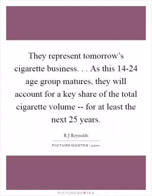 They represent tomorrow’s cigarette business. . . As this 14-24 age group matures, they will account for a key share of the total cigarette volume -- for at least the next 25 years Picture Quote #1