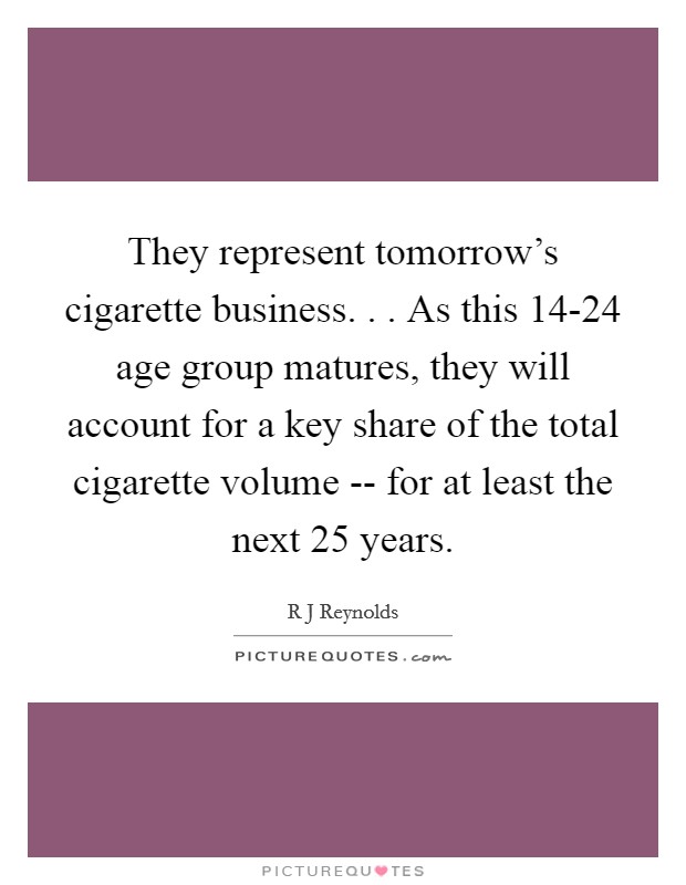 They represent tomorrow's cigarette business. . . As this 14-24 age group matures, they will account for a key share of the total cigarette volume -- for at least the next 25 years. Picture Quote #1
