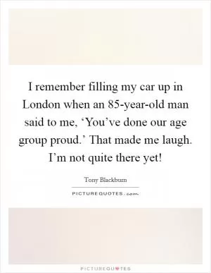 I remember filling my car up in London when an 85-year-old man said to me, ‘You’ve done our age group proud.’ That made me laugh. I’m not quite there yet! Picture Quote #1