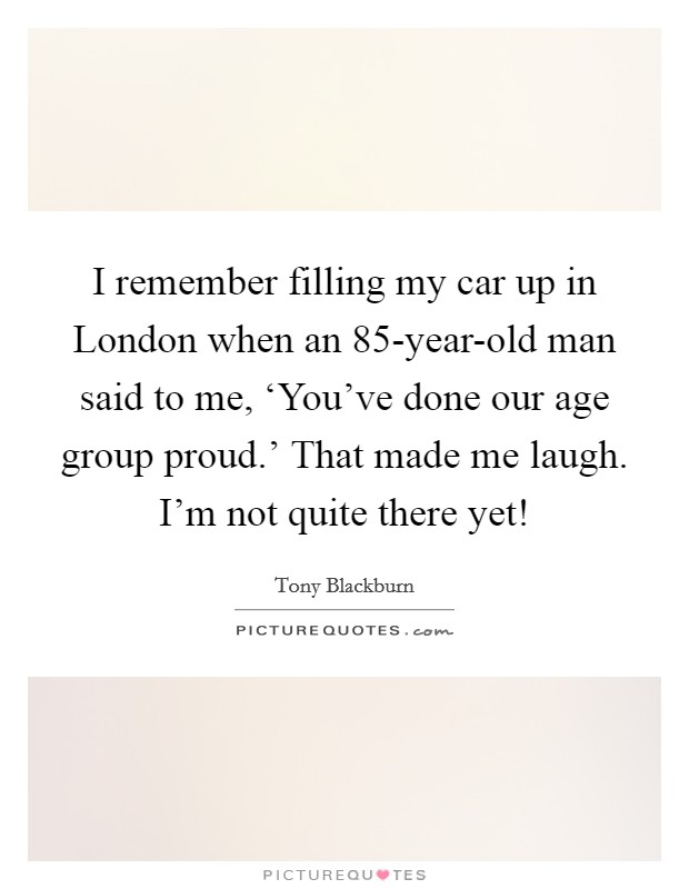 I remember filling my car up in London when an 85-year-old man said to me, ‘You've done our age group proud.' That made me laugh. I'm not quite there yet! Picture Quote #1