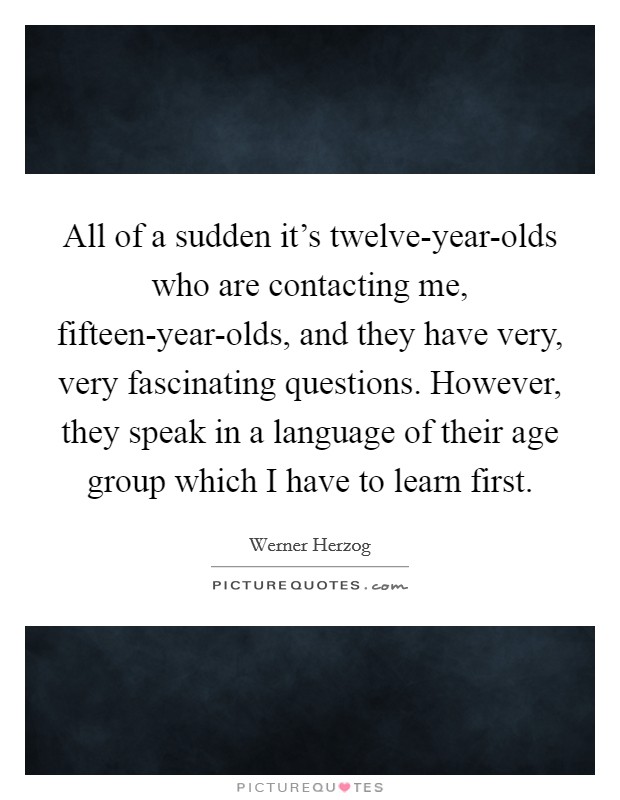 All of a sudden it's twelve-year-olds who are contacting me, fifteen-year-olds, and they have very, very fascinating questions. However, they speak in a language of their age group which I have to learn first. Picture Quote #1