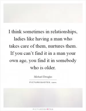 I think sometimes in relationships, ladies like having a man who takes care of them, nurtures them. If you can’t find it in a man your own age, you find it in somebody who is older Picture Quote #1