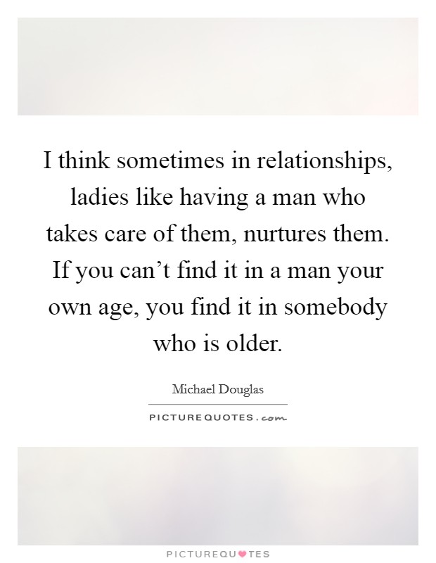I think sometimes in relationships, ladies like having a man who takes care of them, nurtures them. If you can't find it in a man your own age, you find it in somebody who is older. Picture Quote #1