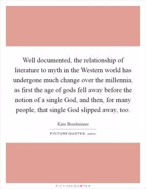 Well documented, the relationship of literature to myth in the Western world has undergone much change over the millennia, as first the age of gods fell away before the notion of a single God, and then, for many people, that single God slipped away, too Picture Quote #1