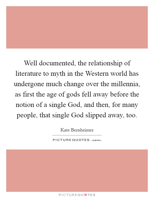 Well documented, the relationship of literature to myth in the Western world has undergone much change over the millennia, as first the age of gods fell away before the notion of a single God, and then, for many people, that single God slipped away, too. Picture Quote #1
